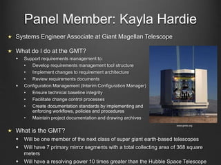 Panel Member: Kayla Hardie
Systems Engineer Associate at Giant Magellan Telescope
What do I do at the GMT?
 Support requirements management to:
• Develop requirements management tool structure
• Implement changes to requirement architecture
• Review requirements documents
 Configuration Management (Interim Configuration Manager)
• Ensure technical baseline integrity
• Facilitate change control processes
• Create documentation standards by implementing and
enforcing workflows, policies and procedures
• Maintain project documentation and drawing archives
What is the GMT?
 Will be one member of the next class of super giant earth-based telescopes
 Will have 7 primary mirror segments with a total collecting area of 368 square
meters
 Will have a resolving power 10 times greater than the Hubble Space Telescope
www.gmto.org
 