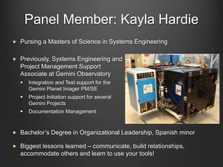 Panel Member: Kayla Hardie
Previously, Systems Engineering and
Project Management Support
Associate at Gemini Observatory
 Integration and Test support for the
Gemini Planet Imager PM/SE
 Project Initiation support for several
Gemini Projects
 Documentation Management
Bachelor’s Degree in Organizational Leadership, Spanish minor
Biggest lessons learned – communicate, build relationships,
accommodate others and learn to use your tools!
Pursing a Masters of Science in Systems Engineering
 