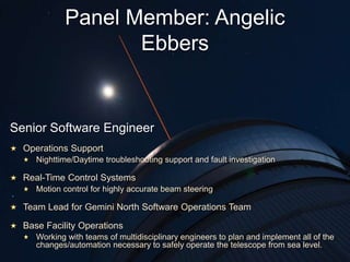Senior Software Engineer
Operations Support
Nighttime/Daytime troubleshooting support and fault investigation
Real-Time Control Systems
Motion control for highly accurate beam steering
Team Lead for Gemini North Software Operations Team
Base Facility Operations
Working with teams of multidisciplinary engineers to plan and implement all of the
changes/automation necessary to safely operate the telescope from sea level.
Panel Member: Angelic
Ebbers
 