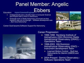 Panel Member: Angelic
Ebbers
Career Progression:
1996-1998 Herzberg Institute of
Astrophysics (HIA) Dominion Radio
Astrophysical Observatory (DRAO) –
Operations Team
1998-2003 HIA Dominion
Astrophysical Observatory (DAO) –
Instrument development Team
Learned Motion Control .. Built two
instruments for Gemini (GMOS and
Altair)
2004-Present Gemini Observatory -
Software Operations Team
Education: Hybrid Scientist/Engineer
Undergraduate was a double major in Computer Science
and Physics with a minor in Astronomy
Graduate work in Radio Astronomy convinced me that
research was not my strength .. Software development was
.. But I love Astronomy!
Career Goal became Software Support for Astronomy
 