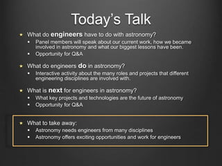 Today’s Talk
What do engineers have to do with astronomy?
 Panel members will speak about our current work, how we became
involved in astronomy and what our biggest lessons have been.
 Opportunity for Q&A
What do engineers do in astronomy?
 Interactive activity about the many roles and projects that different
engineering disciplines are involved with.
What is next for engineers in astronomy?
 What key projects and technologies are the future of astronomy
 Opportunity for Q&A
What to take away:
 Astronomy needs engineers from many disciplines
 Astronomy offers exciting opportunities and work for engineers
 