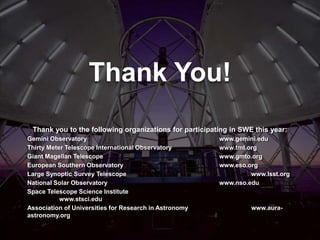 Thank You!
Thank you to the following organizations for participating in SWE this year:
Gemini Observatory www.gemini.edu
Thirty Meter Telescope International Observatory www.tmt.org
Giant Magellan Telescope www.gmto.org
European Southern Observatory www.eso.org
Large Synoptic Survey Telescope www.lsst.org
National Solar Observatory www.nso.edu
Space Telescope Science Institute
www.stsci.edu
Association of Universities for Research in Astronomy www.aura-
astronomy.org
 