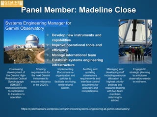 Panel Member: Madeline Close
Systems Engineering Manager for
Gemini Observatory
 Develop new instruments and
capabilities
 Improve operational tools and
efficiency
 Manage international team
 Establish systems engineering
infrastructure
Overseeing
development of
the Gemini High-
Resolution Optical
Spectrograph
(GHOST):
from requirements
to verification
to transition to
operation.
Shaping
requirements for
the next Gemini
instrument to
ensure relevancy
in the 2020’s.
Implementing
Docushare re-
organization and
policies to
facilitate archiving,
retrieval and
search.
Auditing and
updating
observatory
requirements and
interface control
documents for
accuracy and
completeness.
Managing and
developing staff
including resource
allocation to
highest priority
projects and
resource loading
with two team
members
returning to
school.
Engaged in
strategic planning
to anticipate
observatory needs
in mid-term.
https://systems2stars.wordpress.com/2015/03/22/systems-engineering-at-gemini-observatory/
 