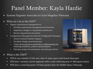 Panel Member: Kayla Hardie
  Systems Engineer Associate at Giant Magellan Telescope
  What do I do at the GMT?
§  Support requirements management to:
•  Develop requirements management tool structure
•  Implement changes to requirement architecture
•  Review requirements documents
§  Configuration Management (Interim Configuration Manager)
•  Ensure technical baseline integrity
•  Facilitate change control processes
•  Create documentation standards by implementing and
enforcing workflows, policies and procedures
•  Maintain project documentation and drawing archives
  What is the GMT?
§  Will be one member of the next class of super giant earth-based telescopes
§  Will have 7 primary mirror segments with a total collecting area of 368 square meters
§  Will have a resolving power 10 times greater than the Hubble Space Telescope
www.gmto.org
 