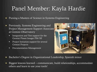 Panel Member: Kayla Hardie
  Previously, Systems Engineering and
Project Management Support Associate
at Gemini Observatory
§  Integration and Test support for the
Gemini Planet Imager PM/SE
§  Project Initiation support for several
Gemini Projects
§  Documentation Management
  Bachelor’s Degree in Organizational Leadership, Spanish minor
  Biggest lessons learned – communicate, build relationships, accommodate
others and learn to use your tools!
  Pursing a Masters of Science in Systems Engineering
 