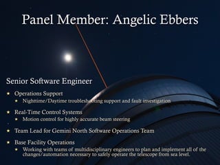 Senior Software Engineer
  Operations Support
  Nighttime/Daytime troubleshooting support and fault investigation
  Real-Time Control Systems
  Motion control for highly accurate beam steering
  Team Lead for Gemini North Software Operations Team
  Base Facility Operations
  Working with teams of multidisciplinary engineers to plan and implement all of the
changes/automation necessary to safely operate the telescope from sea level.
Panel Member: Angelic Ebbers
 