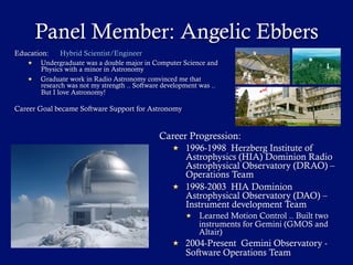 Panel Member: Angelic Ebbers
Career Progression:
  1996-1998 Herzberg Institute of
Astrophysics (HIA) Dominion Radio
Astrophysical Observatory (DRAO) –
Operations Team
  1998-2003 HIA Dominion
Astrophysical Observatory (DAO) –
Instrument development Team
  Learned Motion Control .. Built two
instruments for Gemini (GMOS and
Altair)
  2004-Present Gemini Observatory -
Software Operations Team
Education: Hybrid Scientist/Engineer
  Undergraduate was a double major in Computer Science and
Physics with a minor in Astronomy
  Graduate work in Radio Astronomy convinced me that
research was not my strength .. Software development was ..
But I love Astronomy!
Career Goal became Software Support for Astronomy
 