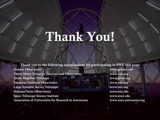 Thank You!
Thank you to the following organizations for participating in SWE this year:
Gemini Observatory www.gemini.edu
Thirty Meter Telescope International Observatory www.tmt.org
Giant Magellan Telescope www.gmto.org
European Southern Observatory www.eso.org
Large Synoptic Survey Telescope www.lsst.org
National Solar Observatory www.nso.edu
Space Telescope Science Institute www.stsci.edu
Association of Universities for Research in Astronomy www.aura-astronomy.org
 