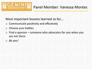 Panel	
  Member:	
  Vanessa	
  Montes	
  
Most	
  important	
  lessons	
  learned	
  so	
  far…	
  
o  Communicate	
  posi=vely	
  and	
  eﬀec=vely	
  	
  
o  Choose	
  your	
  baTles	
  
o  Find	
  a	
  sponsor	
  –	
  someone	
  who	
  advocates	
  for	
  you	
  when	
  you	
  
are	
  not	
  there	
  
o  Be	
  you!	
  
	
  
 
