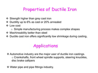 Properties of Ductile Iron
 Strength higher than grey cast iron
 Ductility up to 6% as cast or 20% annealed
 Low cost
o Simple manufacturing process makes complex shapes
 Machineability better than steel
 Ductile cast iron offers significantly low shrinkage during casting.
Applications
 Automotive industry are the major user of ductile iron castings.
o Crankshafts, front wheel spindle supports, steering knuckles,
disc brake callipers
 Water pipe and pipe fittings industry.
 