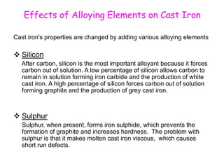 Effects of Alloying Elements on Cast Iron
Cast iron's properties are changed by adding various alloying elements
 Silicon
After carbon, silicon is the most important alloyant because it forces
carbon out of solution. A low percentage of silicon allows carbon to
remain in solution forming iron carbide and the production of white
cast iron. A high percentage of silicon forces carbon out of solution
forming graphite and the production of grey cast iron.
 Sulphur
Sulphur, when present, forms iron sulphide, which prevents the
formation of graphite and increases hardness. The problem with
sulphur is that it makes molten cast iron viscous, which causes
short run defects.
 