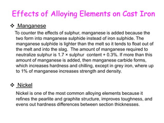 Effects of Alloying Elements on Cast Iron
 Manganese
To counter the effects of sulphur, manganese is added because the
two form into manganese sulphide instead of iron sulphide. The
manganese sulphide is lighter than the melt so it tends to float out of
the melt and into the slag. The amount of manganese required to
neutralize sulphur is 1.7 × sulphur content + 0.3%. If more than this
amount of manganese is added, then manganese carbide forms,
which increases hardness and chilling, except in grey iron, where up
to 1% of manganese increases strength and density.
 Nickel
Nickel is one of the most common alloying elements because it
refines the pearlite and graphite structure, improves toughness, and
evens out hardness differences between section thicknesses.
 