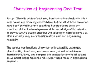 Overview of Engineering Cast Iron
Joseph Glanville wrote of cast iron, 'Iron seemeth a simple metal but
in its nature are many mysteries’. Many, but not all,of these mysteries
have been solved over the past three hundred years using the
combined skill of the foundryman and the knowledge of the scientist
to provide today's design engineer with a family of casting alloys that
offer a virtually unique combination of low cost and engineering
versatility.
The various combinations of low cost with castability , strength,
Machinability , hardness, wear resistance ,corrosion resistance,
thermal conductivity and damping are unequalled among all casting
alloys and It makes Cast Iron most widely used metal in engineering
purpose .
 