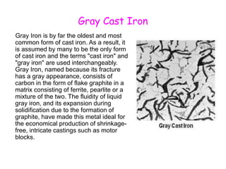Gray Cast Iron
Gray Iron is by far the oldest and most
common form of cast iron. As a result, it
is assumed by many to be the only form
of cast iron and the terms "cast iron" and
"gray iron" are used interchangeably.
Gray Iron, named because its fracture
has a gray appearance, consists of
carbon in the form of flake graphite in a
matrix consisting of ferrite, pearlite or a
mixture of the two. The fluidity of liquid
gray iron, and its expansion during
solidification due to the formation of
graphite, have made this metal ideal for
the economical production of shrinkage-
free, intricate castings such as motor
blocks.
 