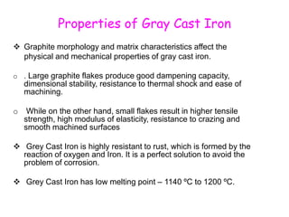 Properties of Gray Cast Iron
 Graphite morphology and matrix characteristics affect the
physical and mechanical properties of gray cast iron.
o . Large graphite flakes produce good dampening capacity,
dimensional stability, resistance to thermal shock and ease of
machining.
o While on the other hand, small flakes result in higher tensile
strength, high modulus of elasticity, resistance to crazing and
smooth machined surfaces
 Grey Cast Iron is highly resistant to rust, which is formed by the
reaction of oxygen and Iron. It is a perfect solution to avoid the
problem of corrosion.
 Grey Cast Iron has low melting point – 1140 ºC to 1200 ºC.
 