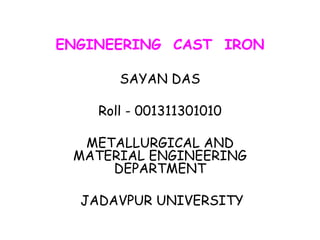 ENGINEERING CAST IRON
SAYAN DAS
Roll - 001311301010
METALLURGICAL AND
MATERIAL ENGINEERING
DEPARTMENT
JADAVPUR UNIVERSITY
 