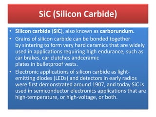 • Silicon carbide (SiC), also known as carborundum.
• Grains of silicon carbide can be bonded together
by sintering to form very hard ceramics that are widely
used in applications requiring high endurance, such as
car brakes, car clutches andceramic
plates in bulletproof vests.
• Electronic applications of silicon carbide as light-
emitting diodes (LEDs) and detectors in early radios
were first demonstrated around 1907, and today SiC is
used in semiconductor electronics applications that are
high-temperature, or high-voltage, or both.
SiC (Silicon Carbide)
 