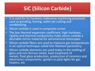 • it is used for its hardness inabrasive machining processes
such as grinding, honing, water-jet cutting and
sandblasting.
• Silicon carbide is used in composite armor.
• The low thermal expansion coefficient, high hardness,
rigidity and thermal conductivity make silicon carbide a
desirable mirror material for astronomical telescopes.
• Silicon carbide fibers are used to measure gas temperatures
in an optical technique called thin filament pyrometry.
• Silicon carbide elements are used today in the melting of
glass and non-ferrous metal, heat treatment of
metals, float glass production, production of ceramics and
electronics components, igniters in pilot lights for gas
heaters, etc
SiC (Silicon Carbide)
 