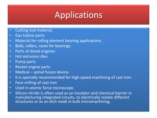 Applications
• Cutting tool material.
• Gas tubine parts
• Material for rolling element bearing applications.
• Balls, rollers, races for bearings.
• Parts of diesel engines
• Hot extrusion dies
• Pump parts
• Rocket engine parts
• Medical – spinal fusion device.
• It is specially recommended for high speed machining of cast iron.
• Face milling of cast iron
• Used in atomic force microscope.
• Silicon nitride is often used as an insulator and chemical barrier in
manufacturing integrated circuits, to electrically isolate different
structures or as an etch mask in bulk micromachining.
 