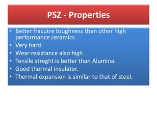 PSZ - Properties
• Better fracutre toughness than other high
performance ceramics.
• Very hard
• Wear resistance also high .
• Tensile streght is better than Alumina.
• Good thermal insulator.
• Thermal expansion is similar to that of steel.
 