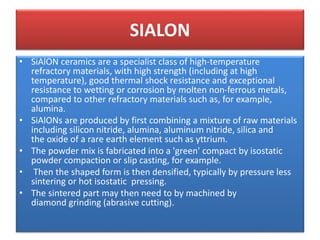 SIALON
• SiAlON ceramics are a specialist class of high-temperature
refractory materials, with high strength (including at high
temperature), good thermal shock resistance and exceptional
resistance to wetting or corrosion by molten non-ferrous metals,
compared to other refractory materials such as, for example,
alumina.
• SiAlONs are produced by first combining a mixture of raw materials
including silicon nitride, alumina, aluminum nitride, silica and
the oxide of a rare earth element such as yttrium.
• The powder mix is fabricated into a 'green' compact by isostatic
powder compaction or slip casting, for example.
• Then the shaped form is then densified, typically by pressure less
sintering or hot isostatic pressing.
• The sintered part may then need to by machined by
diamond grinding (abrasive cutting).
 