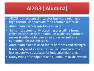 • Al2O3 is an electrical insulator but has a relatively
high thermal conductivity for a ceramic material.
• Aluminium oxide is insoluble in water.
• In its most commonly occurring crystalline form,
called corundum or α-aluminium oxide, its hardness
makes it suitable for use as an abrasive and as a
component in cutting tools.
• Aluminium oxide is used for its hardness and strength.
• It is widely used as an abrasive, including as a much
less expensive substitute for industrial diamond.
• Many types of sandpaper use aluminium oxide crystals.
Al2O3 ( Alumina)
 