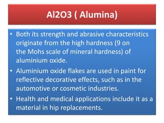 • Both its strength and abrasive characteristics
originate from the high hardness (9 on
the Mohs scale of mineral hardness) of
aluminium oxide.
• Aluminium oxide flakes are used in paint for
reflective decorative effects, such as in the
automotive or cosmetic industries.
• Health and medical applications include it as a
material in hip replacements.
Al2O3 ( Alumina)
 