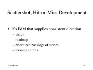 Scattershot, Hit-or-Miss Development
•  It’s PdM that supplies consistent direction
–  vision
–  roadmap
–  prioritized backlogs of stories
–  theming sprints
© Ron Lichty 10
 