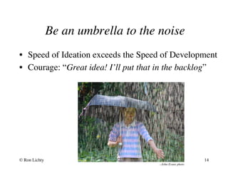 Be an umbrella to the noise
--John Evans photo
•  Speed of Ideation exceeds the Speed of Development
•  Courage: “Great idea! I’ll put that in the backlog”
© Ron Lichty 14
 