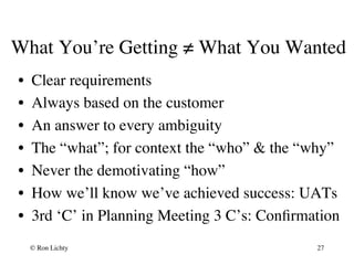 What You’re Getting ≠ What You Wanted
•  Clear requirements
•  Always based on the customer
•  An answer to every ambiguity
•  The “what”; for context the “who”  the “why”
•  Never the demotivating “how”
•  How we’ll know we’ve achieved success: UATs
•  3rd ‘C’ in Planning Meeting 3 C’s: Conﬁrmation
© Ron Lichty 27
 