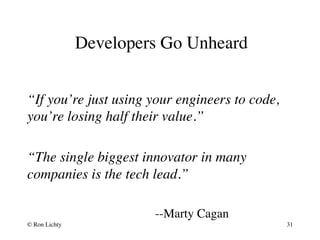 Developers Go Unheard
“If you’re just using your engineers to code,
you’re losing half their value.”
“The single biggest innovator in many
companies is the tech lead.”
--Marty Cagan
© Ron Lichty 31
 