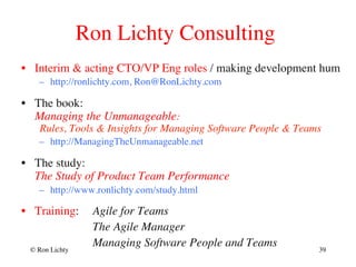 Ron Lichty Consulting
•  Interim  acting CTO/VP Eng roles / making development hum
–  http://ronlichty.com, Ron@RonLichty.com
•  The book: 
Managing the Unmanageable: 
Rules, Tools  Insights for Managing Software People  Teams
–  http://ManagingTheUnmanageable.net
•  The study: 
The Study of Product Team Performance
–  http://www.ronlichty.com/study.html
•  Training: Agile for Teams
The Agile Manager
Managing Software People and Teams© Ron Lichty 39
 