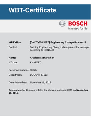 WBT-Certificate
WBT*-Title: [QM-TQ056-WBT] Engineering Change Process-B
Content: Training Engineering Change Management for manager
according to CDQ0404
Name: Arsalan Mazhar Khan
NT-User: KHA1VZZ
Personnel number: 90675
Department: DCOC/MFE-Vzz
Completion date: November 16, 2016
Arsalan Mazhar Khan completed the above mentioned WBT on November
16, 2016.
 