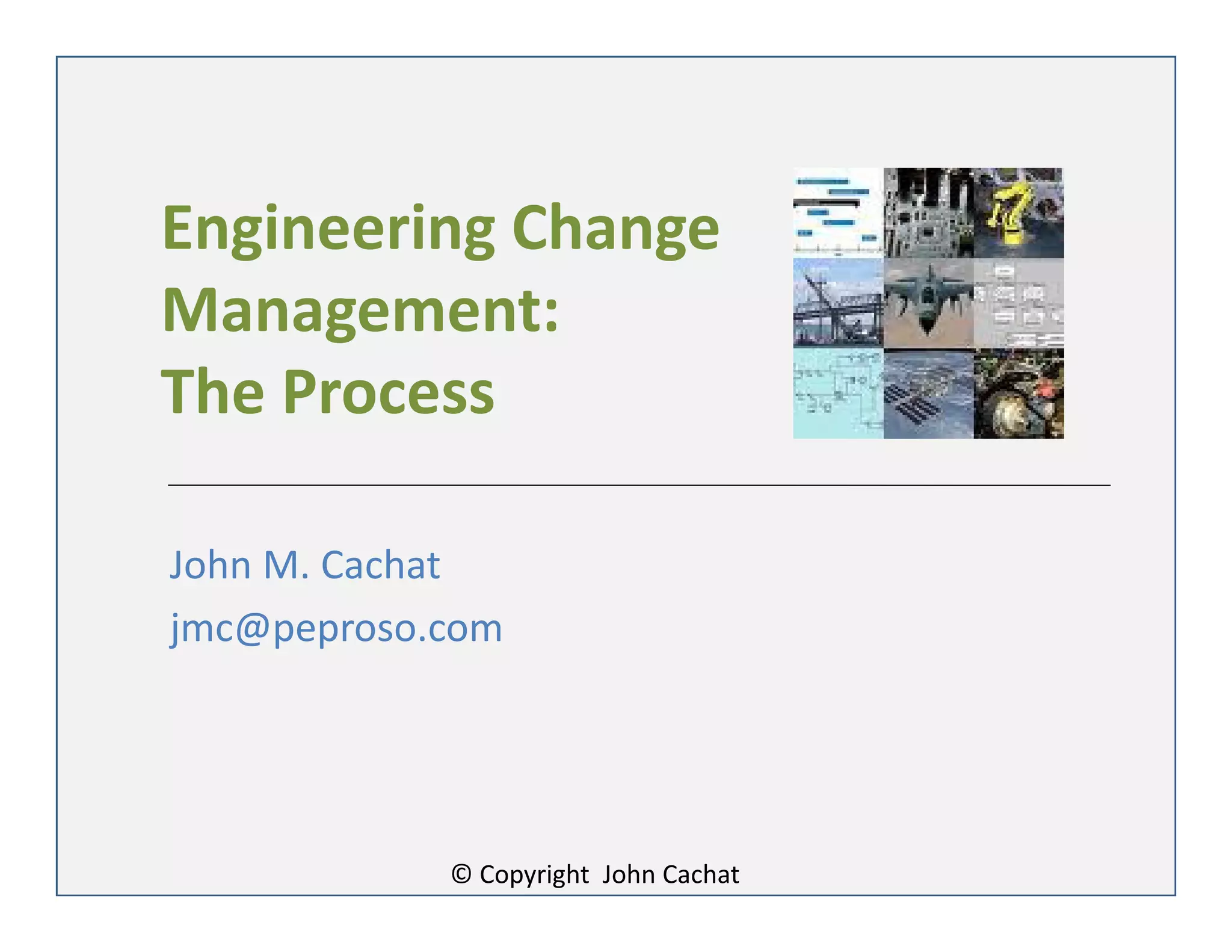 Engineering Change
Management:
The Process
John M. Cachat
jmc@peproso.com
© Copyright John Cachat
 
