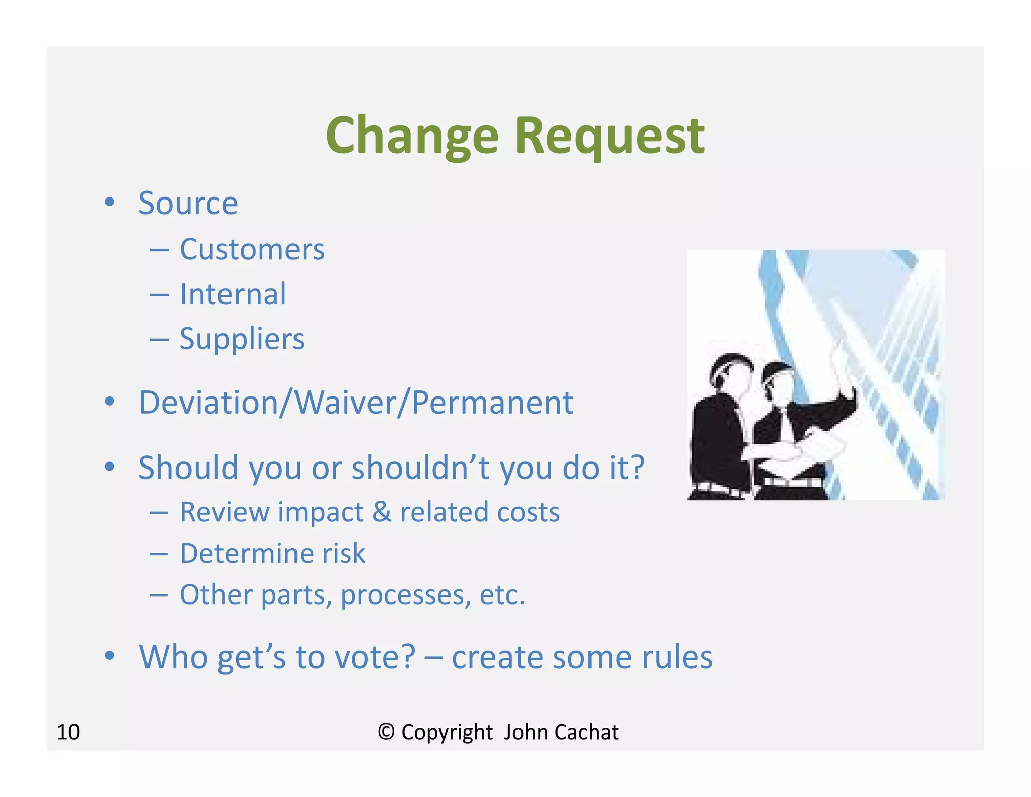 Change Request
• Source
– Customers
– Internal
– Suppliers
• Deviation/Waiver/Permanent
• Should you or shouldn’t you do it?
– Review impact & related costs
– Determine risk
– Other parts, processes, etc.
• Who get’s to vote? – create some rules
10 © Copyright John Cachat
 