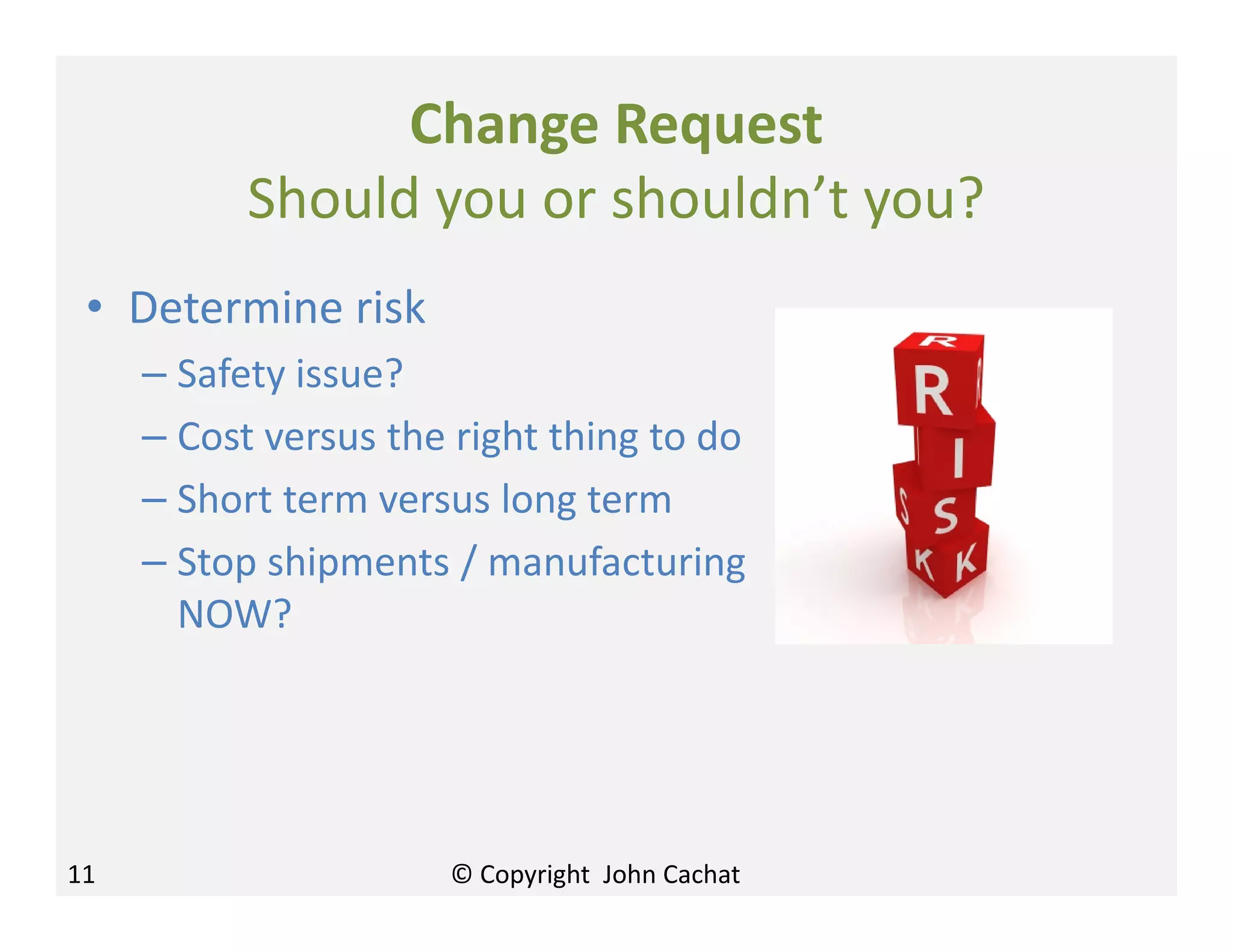 Change Request
Should you or shouldn’t you?
• Determine risk
– Safety issue?
– Cost versus the right thing to do
– Short term versus long term
– Stop shipments / manufacturing
NOW?
11 © Copyright John Cachat
 