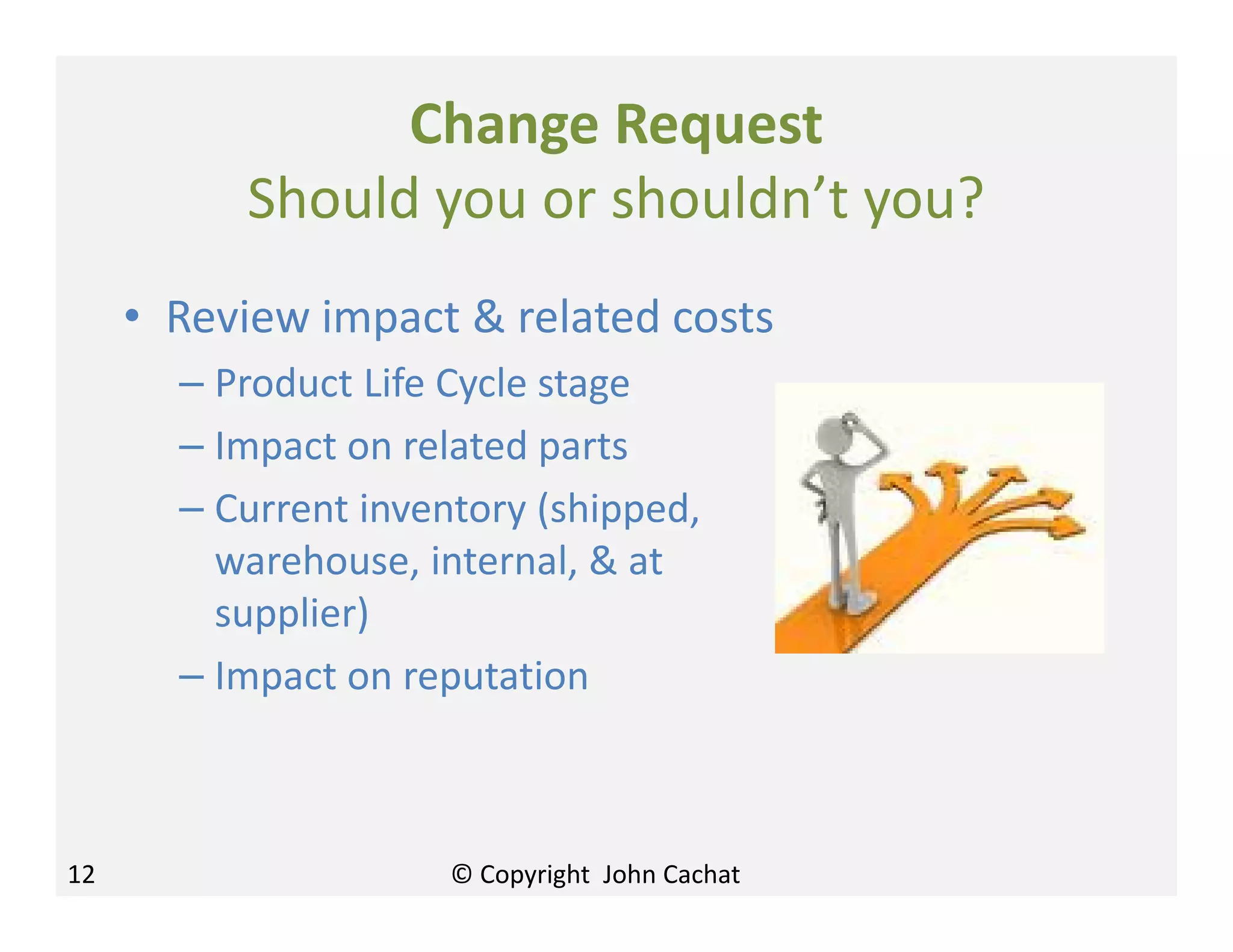 Change Request
Should you or shouldn’t you?
• Review impact & related costs
– Product Life Cycle stage
– Impact on related parts
– Current inventory (shipped,
warehouse, internal, & at
supplier)
– Impact on reputation
12 © Copyright John Cachat
 