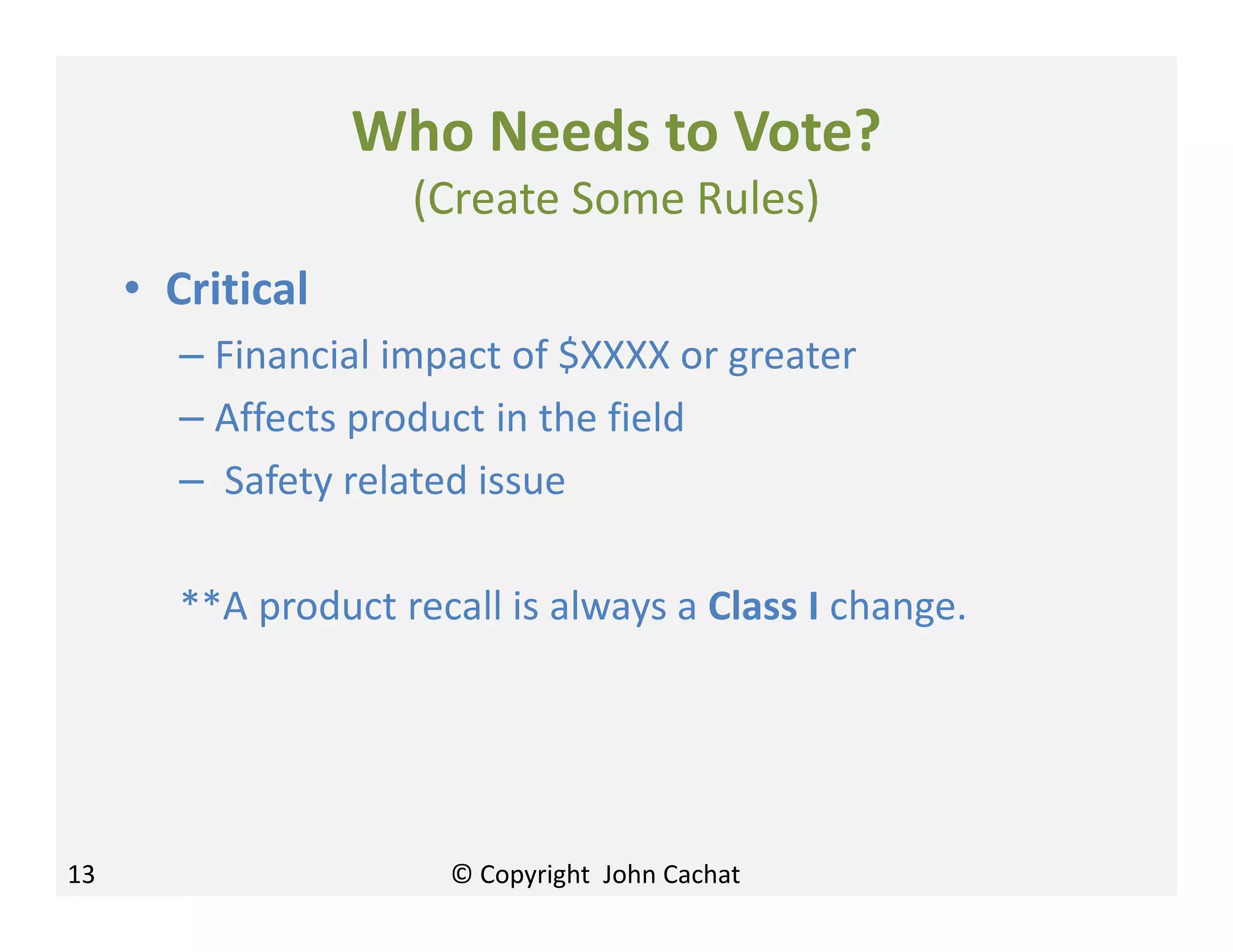 Who Needs to Vote?
(Create Some Rules)
• Critical
– Financial impact of $XXXX or greater
– Affects product in the field
– Safety related issue
**A product recall is always a Class I change.
13 © Copyright John Cachat
 