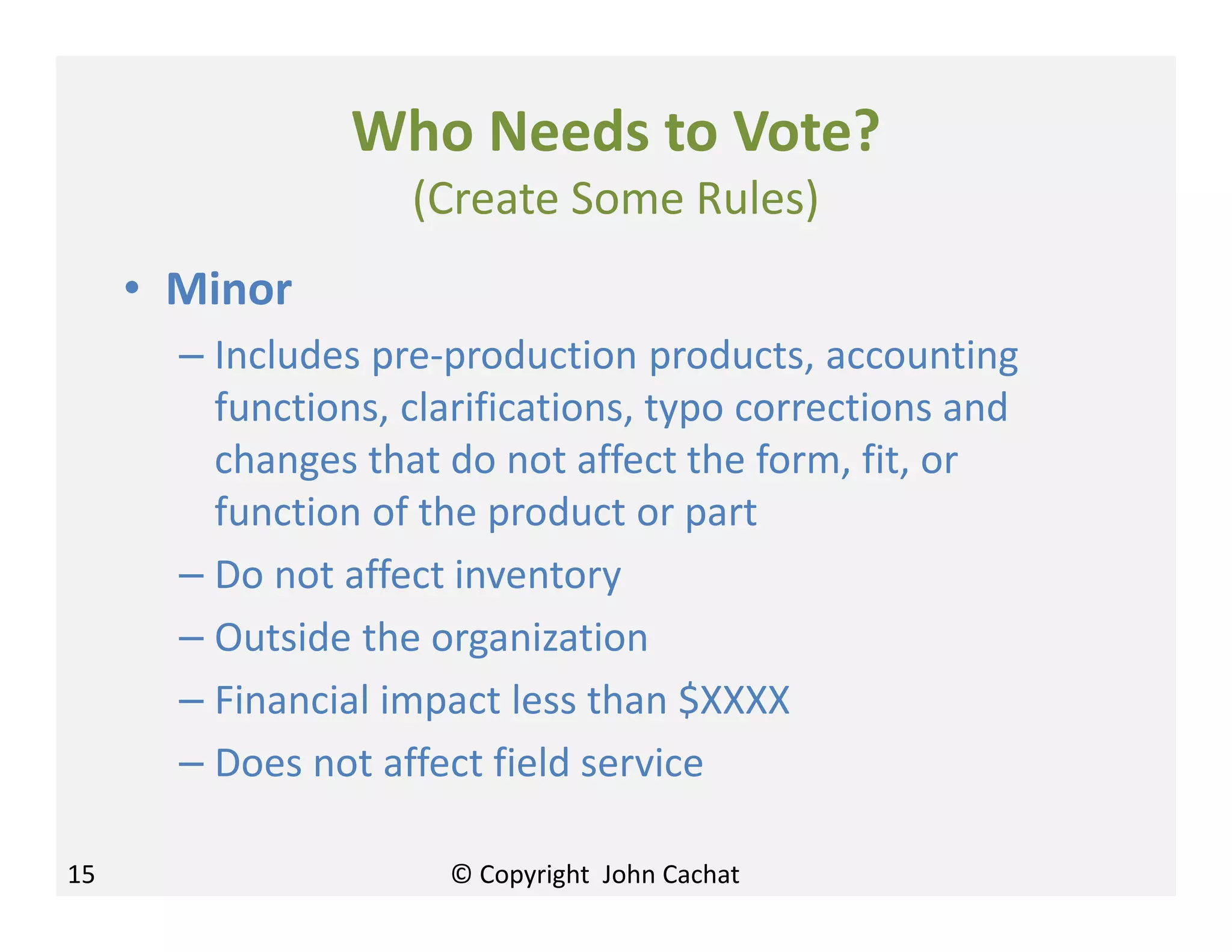 Who Needs to Vote?
(Create Some Rules)
• Minor
– Includes pre-production products, accounting
functions, clarifications, typo corrections and
changes that do not affect the form, fit, or
function of the product or part
– Do not affect inventory
– Outside the organization
– Financial impact less than $XXXX
– Does not affect field service
15 © Copyright John Cachat
 