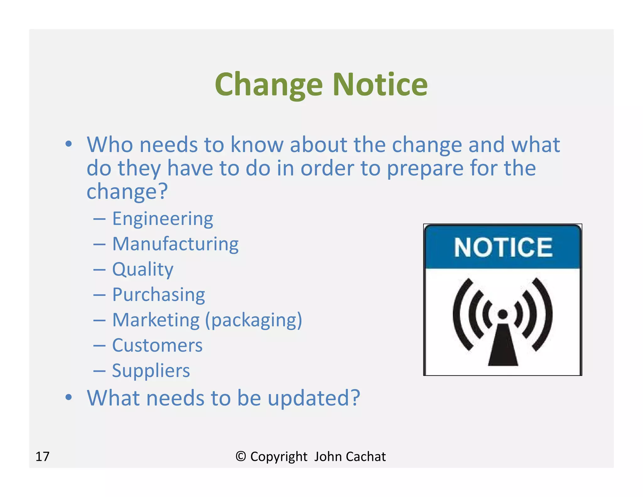 Change Notice
• Who needs to know about the change and what
do they have to do in order to prepare for the
change?
– Engineering
– Manufacturing
– Quality
– Purchasing
– Marketing (packaging)
– Customers
– Suppliers
• What needs to be updated?
17 © Copyright John Cachat
 