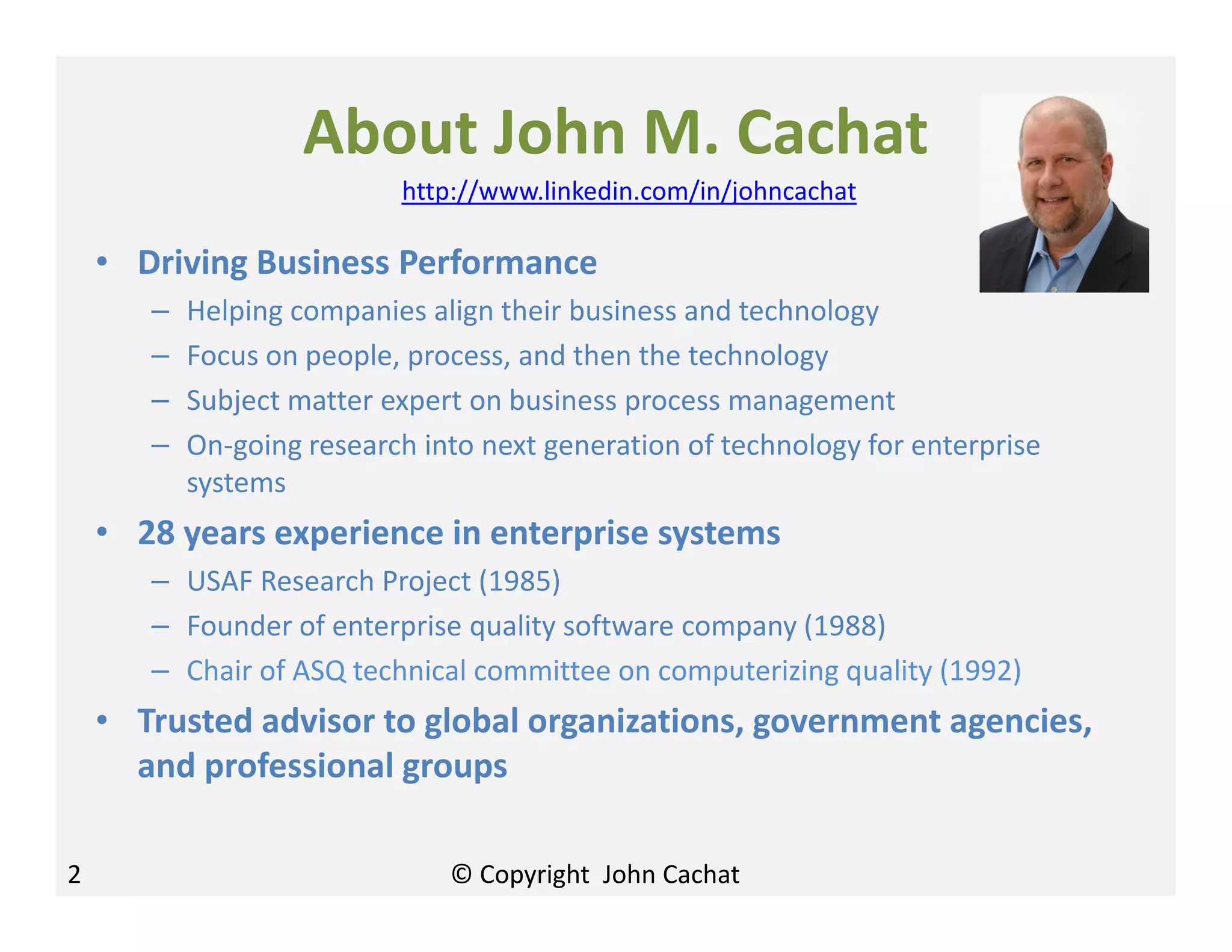 About John M. Cachat
• Driving Business Performance
– Helping companies align their business and technology
– Focus on people, process, and then the technology
– Subject matter expert on business process management
– On-going research into next generation of technology for enterprise
systems
• 28 years experience in enterprise systems
– USAF Research Project (1985)
– Founder of enterprise quality software company (1988)
– Chair of ASQ technical committee on computerizing quality (1992)
• Trusted advisor to global organizations, government agencies,
and professional groups
http://www.linkedin.com/in/johncachat
2 © Copyright John Cachat
 