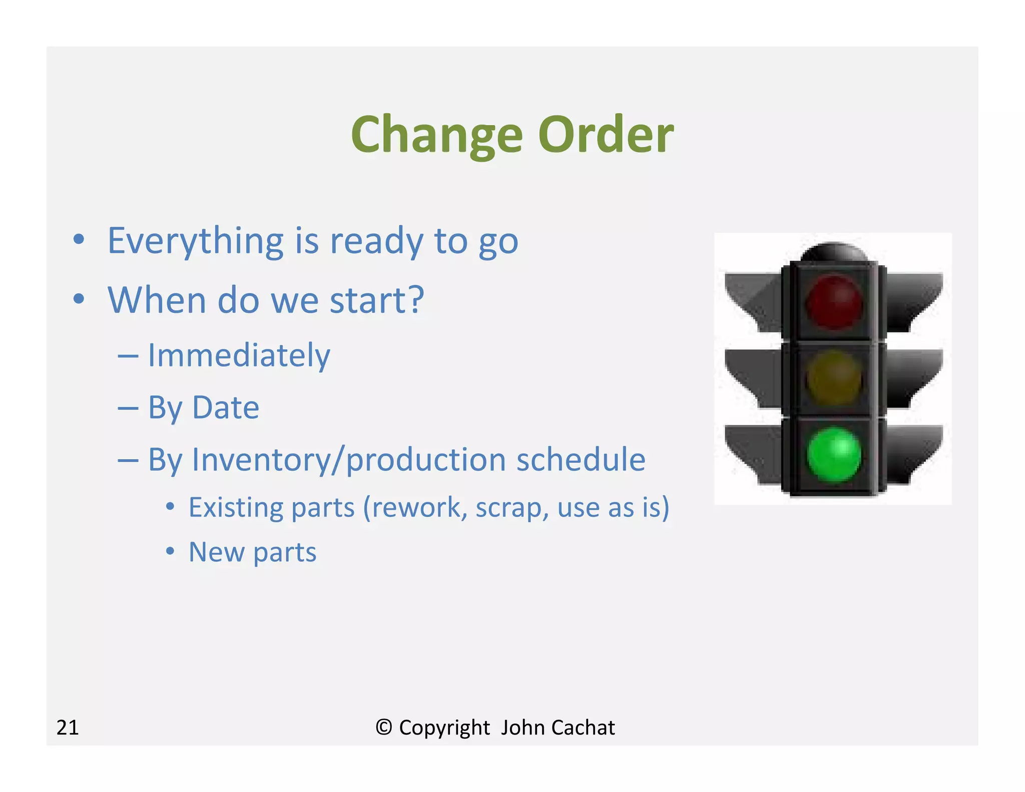 Change Order
• Everything is ready to go
• When do we start?
– Immediately
– By Date
– By Inventory/production schedule
• Existing parts (rework, scrap, use as is)
• New parts
21 © Copyright John Cachat
 