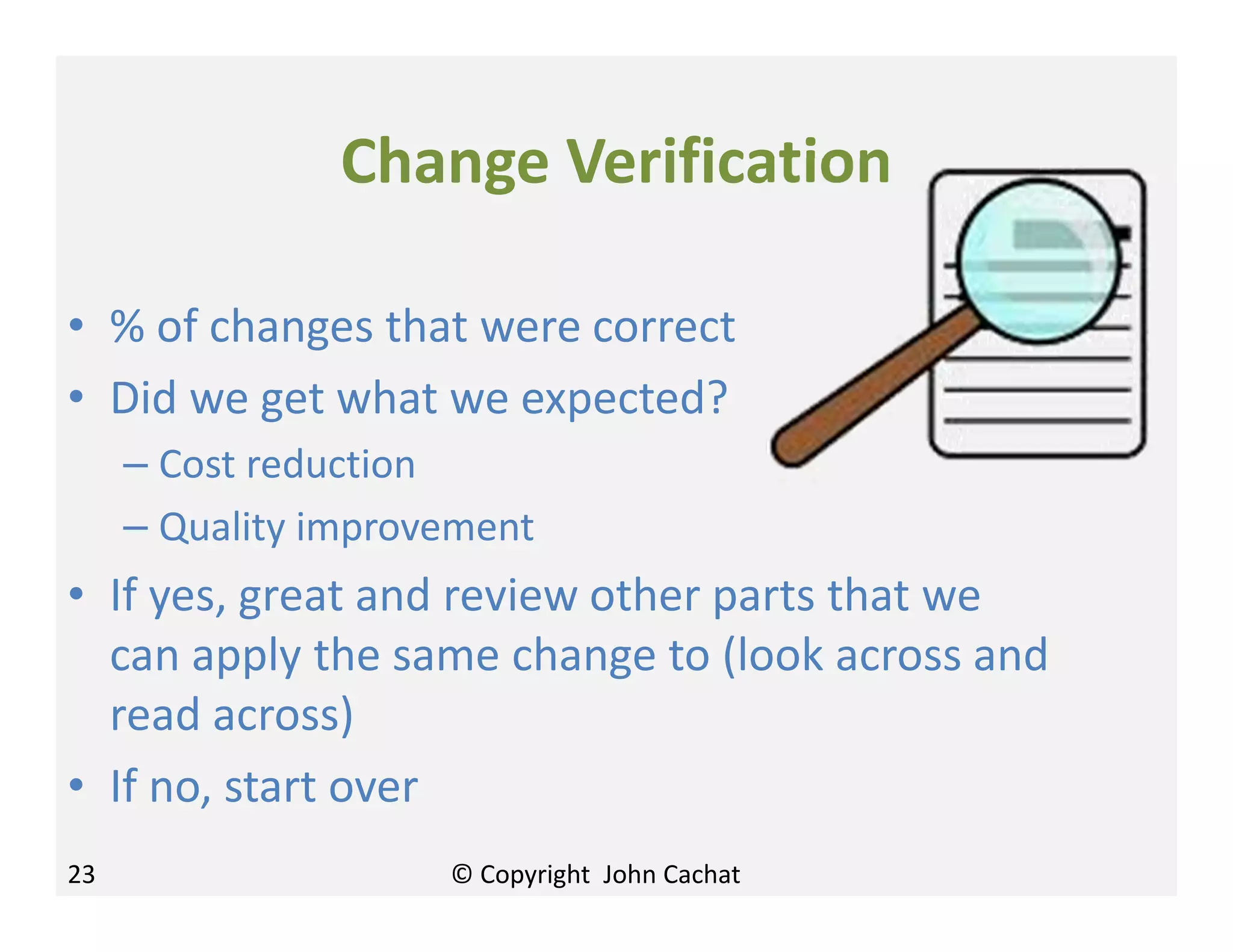 Change Verification
• % of changes that were correct
• Did we get what we expected?
– Cost reduction
– Quality improvement
• If yes, great and review other parts that we
can apply the same change to (look across and
read across)
• If no, start over
23 © Copyright John Cachat
 