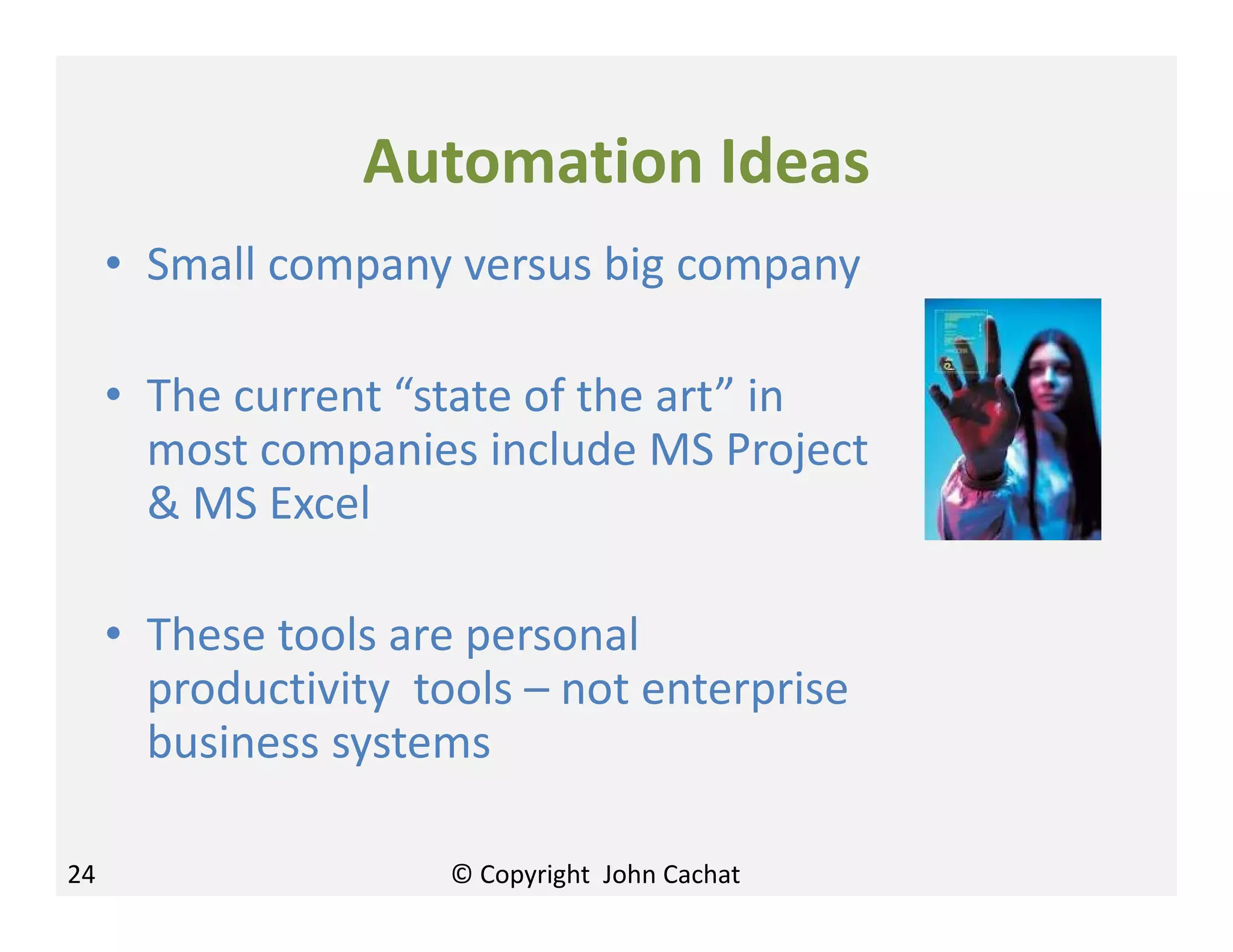 Automation Ideas
• Small company versus big company
• The current “state of the art” in
most companies include MS Project
& MS Excel
• These tools are personal
productivity tools – not enterprise
business systems
24 © Copyright John Cachat
 
