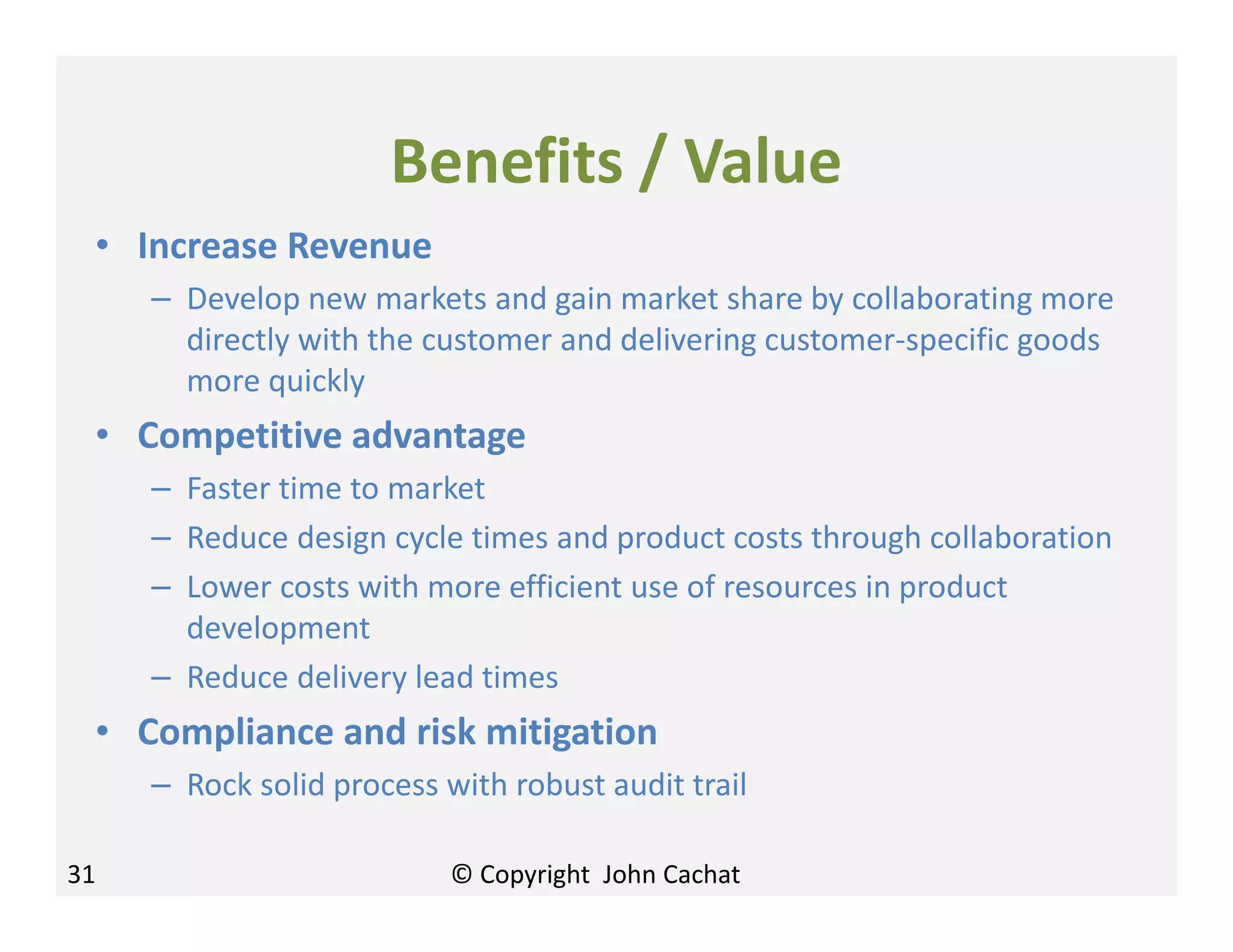 Benefits / Value
• Increase Revenue
– Develop new markets and gain market share by collaborating more
directly with the customer and delivering customer-specific goods
more quickly
• Competitive advantage
– Faster time to market
– Reduce design cycle times and product costs through collaboration
– Lower costs with more efficient use of resources in product
development
– Reduce delivery lead times
• Compliance and risk mitigation
– Rock solid process with robust audit trail
31 © Copyright John Cachat
 