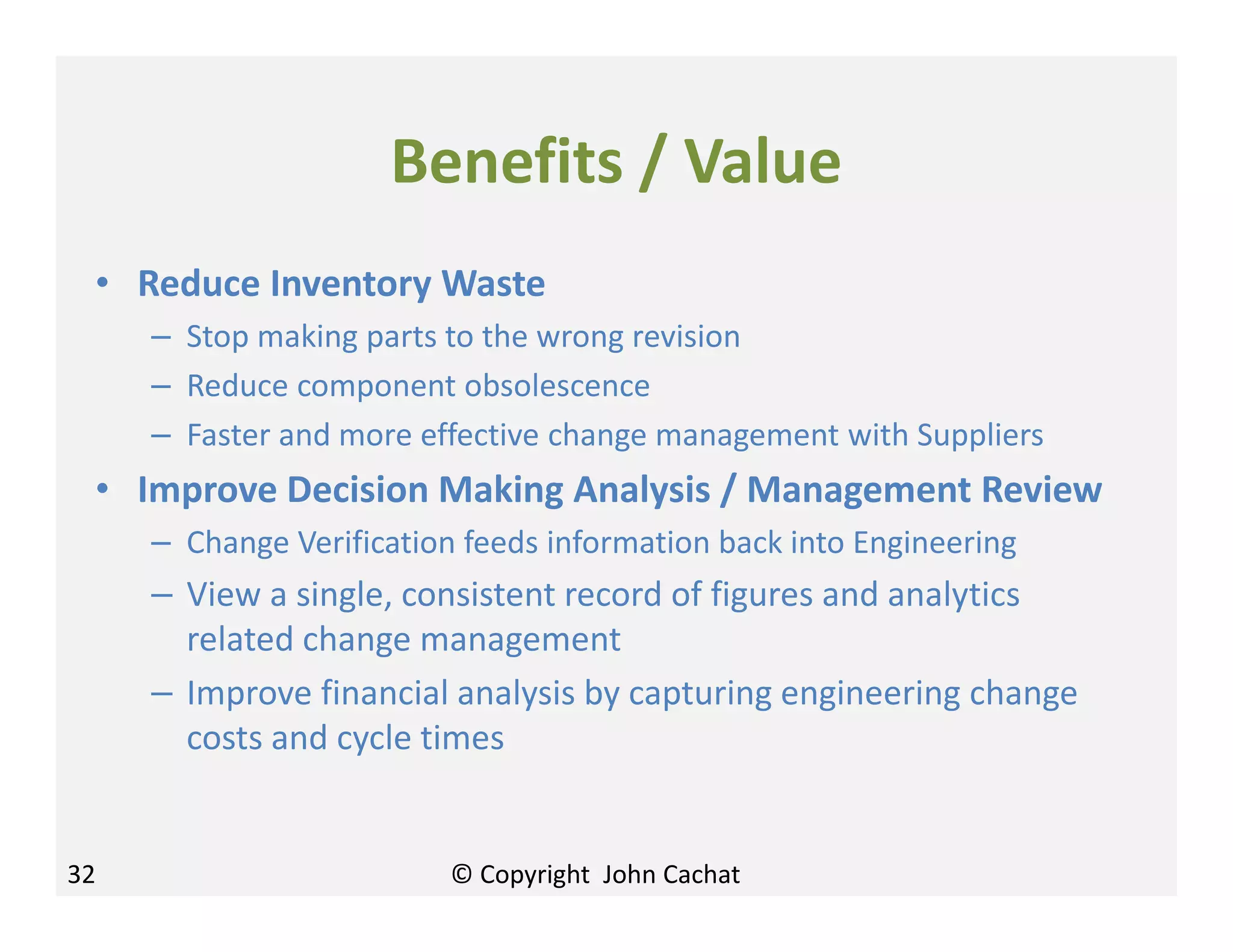 Benefits / Value
• Reduce Inventory Waste
– Stop making parts to the wrong revision
– Reduce component obsolescence
– Faster and more effective change management with Suppliers
• Improve Decision Making Analysis / Management Review
– Change Verification feeds information back into Engineering
– View a single, consistent record of figures and analytics
related change management
– Improve financial analysis by capturing engineering change
costs and cycle times
32 © Copyright John Cachat
 