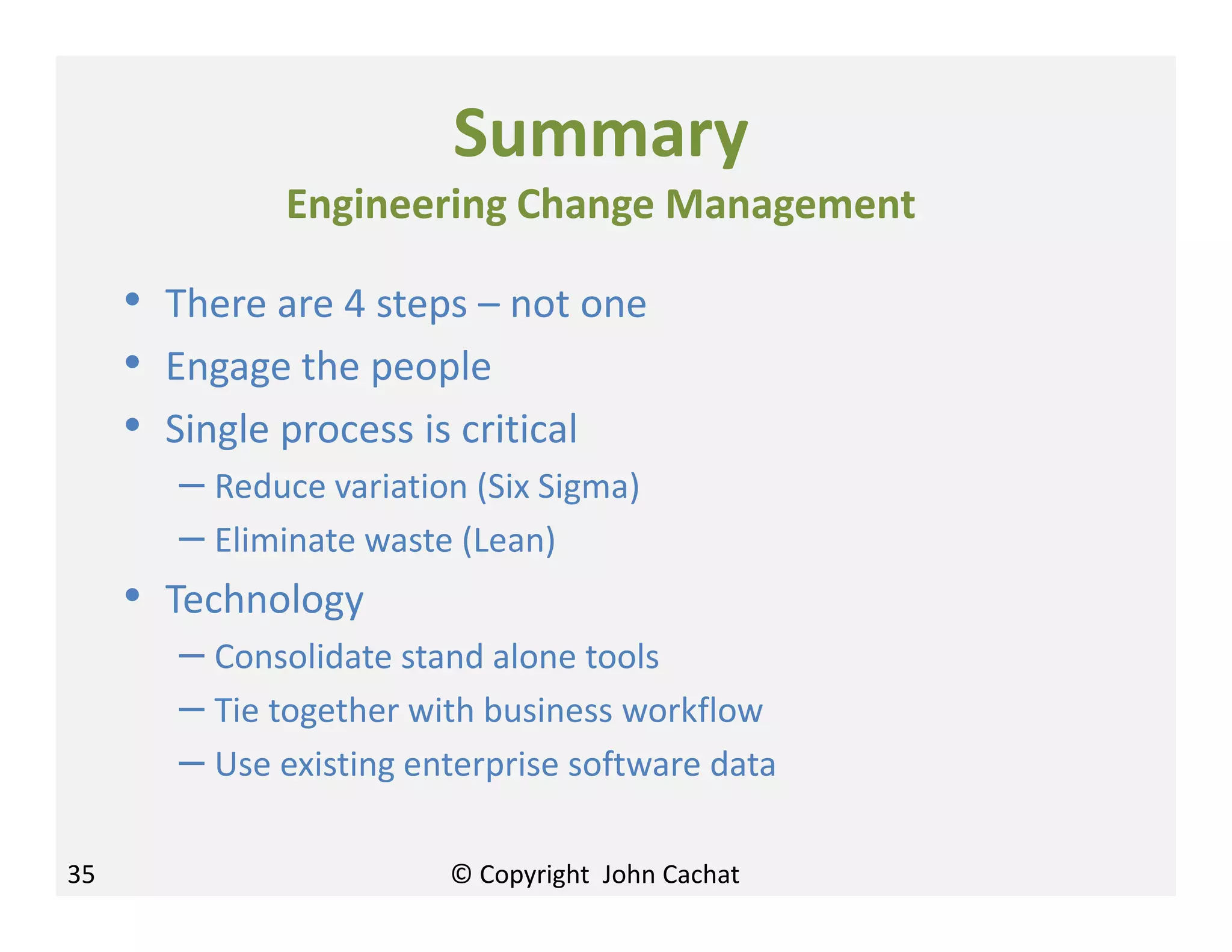 35
Summary
Engineering Change Management
• There are 4 steps – not one
• Engage the people
• Single process is critical
– Reduce variation (Six Sigma)
– Eliminate waste (Lean)
• Technology
– Consolidate stand alone tools
– Tie together with business workflow
– Use existing enterprise software data
© Copyright John Cachat
 