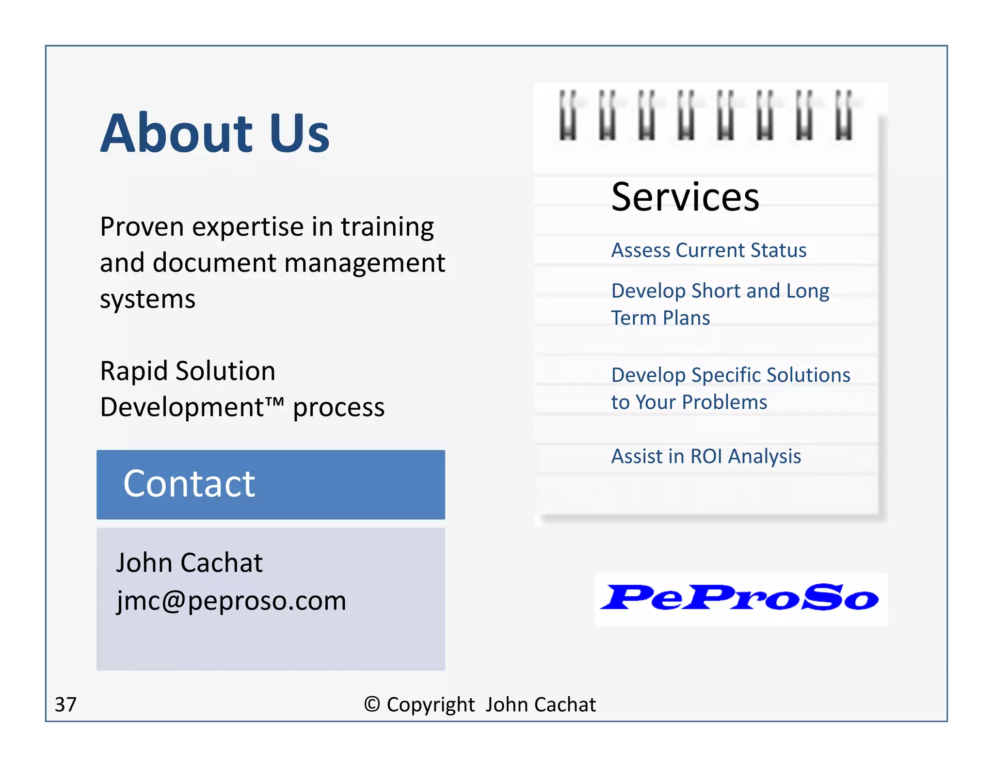 About Us
John Cachat
jmc@peproso.com
Contact
Proven expertise in training
and document management
systems
Rapid Solution
Development™ process
Services
Assess Current Status
Develop Short and Long
Term Plans
Develop Specific Solutions
to Your Problems
Assist in ROI Analysis
37 © Copyright John Cachat
 