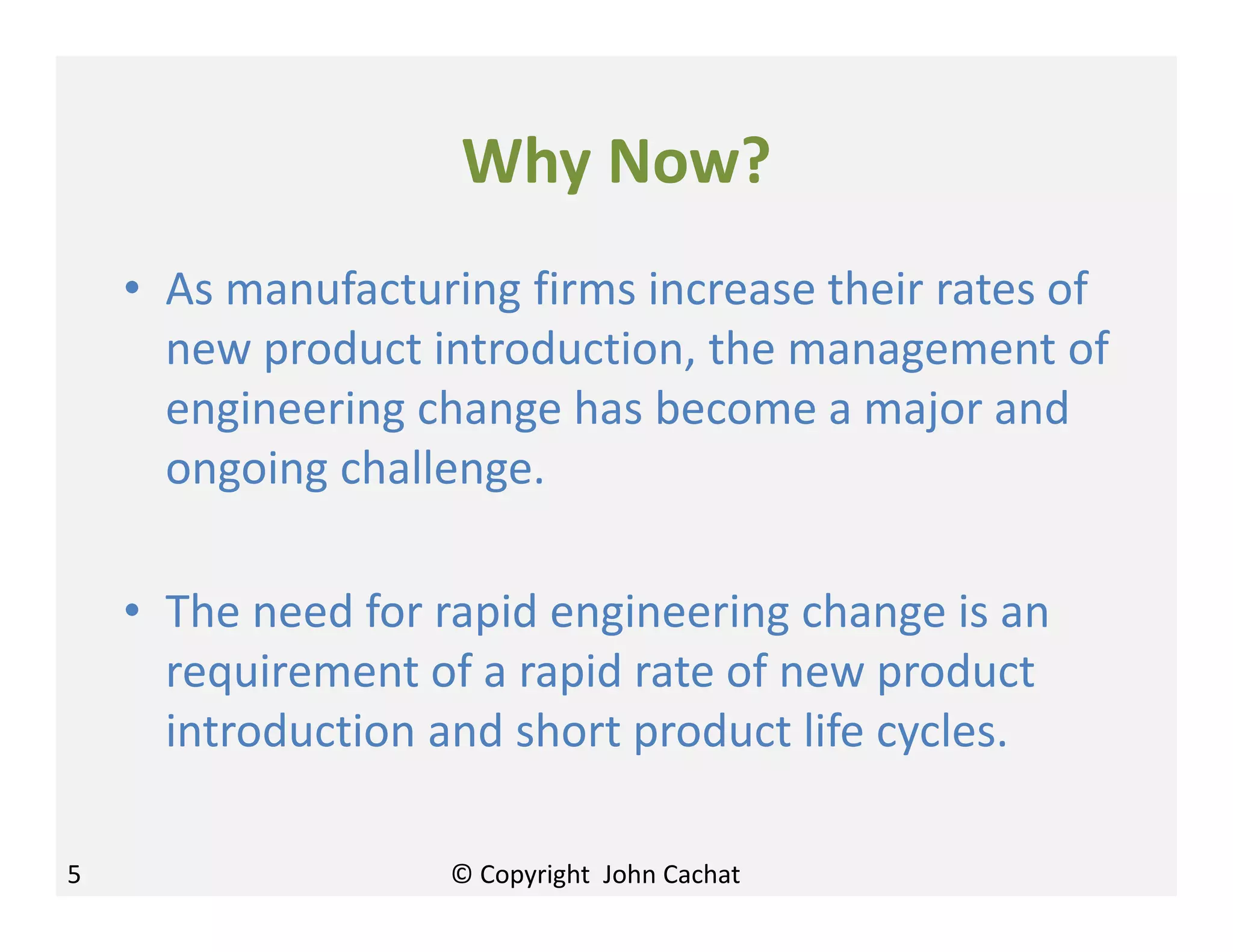 Why Now?
• As manufacturing firms increase their rates of
new product introduction, the management of
engineering change has become a major and
ongoing challenge.
• The need for rapid engineering change is an
requirement of a rapid rate of new product
introduction and short product life cycles.
5 © Copyright John Cachat
 