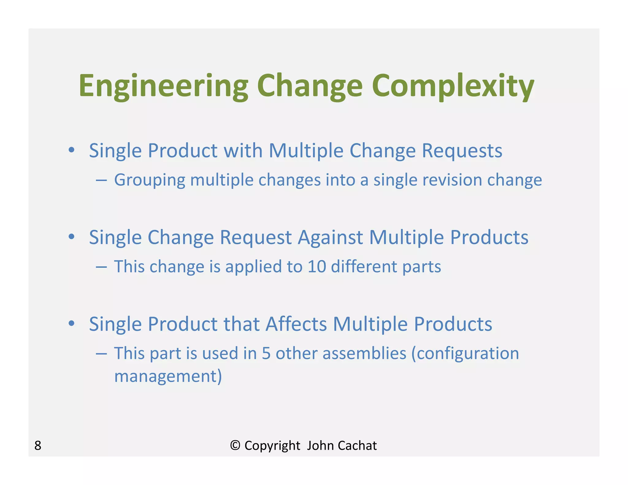 8
Engineering Change Complexity
• Single Product with Multiple Change Requests
– Grouping multiple changes into a single revision change
• Single Change Request Against Multiple Products
– This change is applied to 10 different parts
• Single Product that Affects Multiple Products
– This part is used in 5 other assemblies (configuration
management)
© Copyright John Cachat
 
